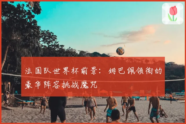 法国队世界杯前景:姆巴佩领衔的豪华阵容挑战魔咒