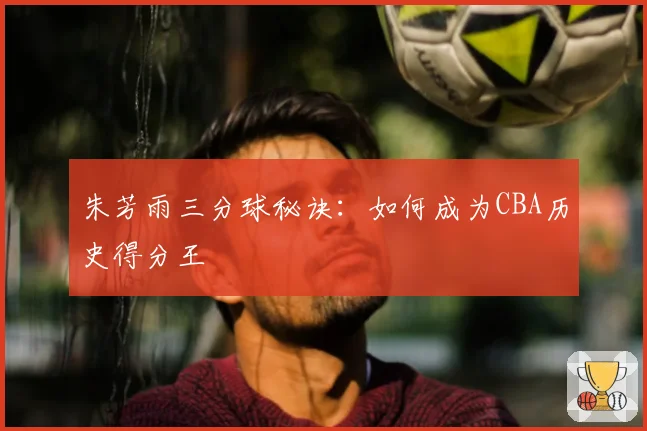 朱芳雨三分球秘诀：如何成为CBA历史得分王