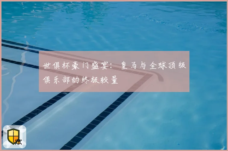 世俱杯豪门盛宴:皇马与全球顶级俱乐部的终极较量