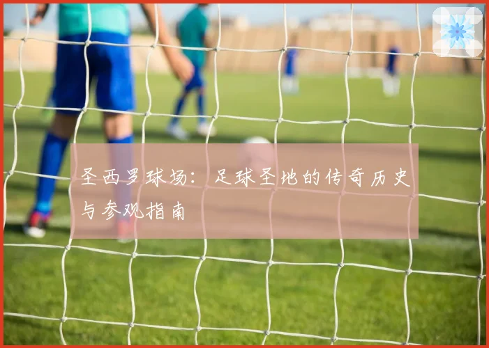 圣西罗球场：足球圣地的传奇历史与参观指南