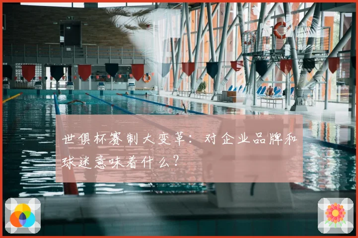 世俱杯赛制大变革:对企业品牌和球迷意味着什么?