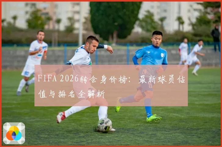 FIFA 2026转会身价榜:最新球员估值与排名全解析
