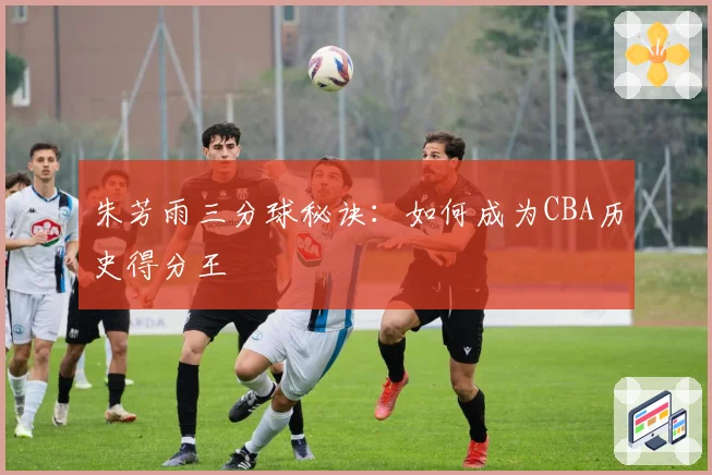 朱芳雨三分球秘诀:如何成为CBA历史得分王