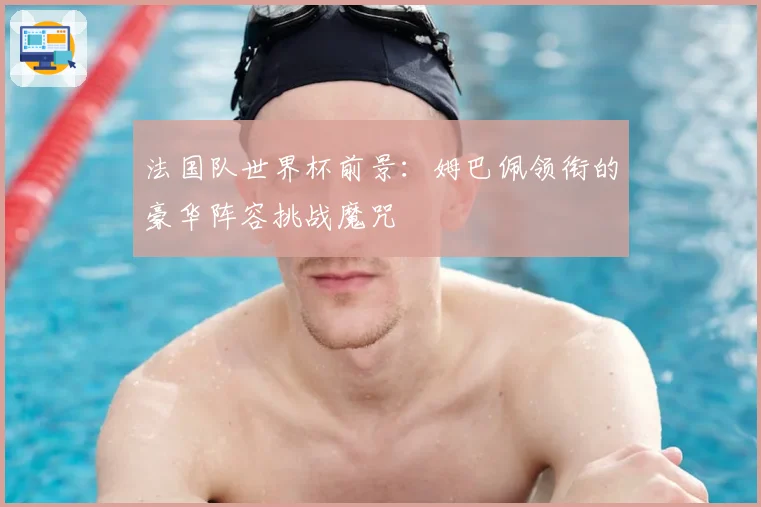 法国队世界杯前景：姆巴佩领衔的豪华阵容挑战魔咒