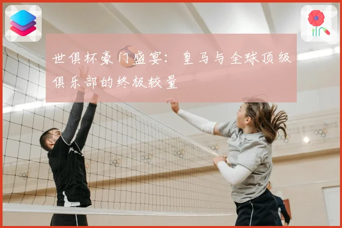 世俱杯豪门盛宴:皇马与全球顶级俱乐部的终极较量