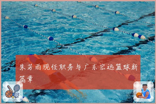 朱芳雨现任职务与广东宏远篮球新篇章